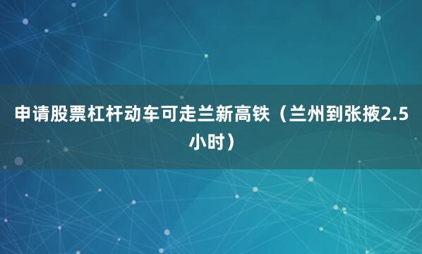 申请股票杠杆动车可走兰新高铁（兰州到张掖2.5小时）