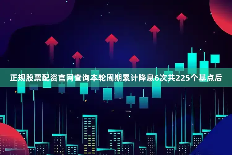 正规股票配资官网查询本轮周期累计降息6次共225个基点后