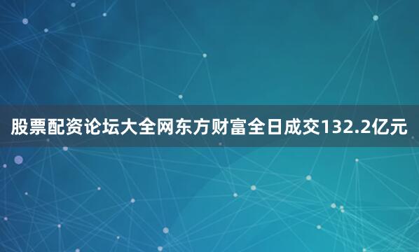 股票配资论坛大全网东方财富全日成交132.2亿元