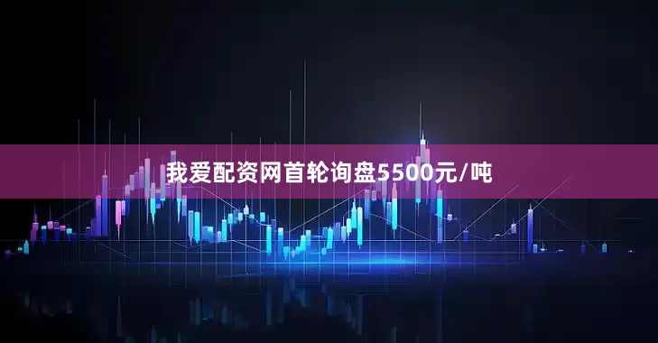我爱配资网首轮询盘5500元/吨