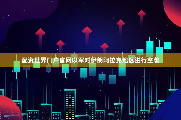 配资世界门户官网以军对伊朗阿拉克地区进行空袭