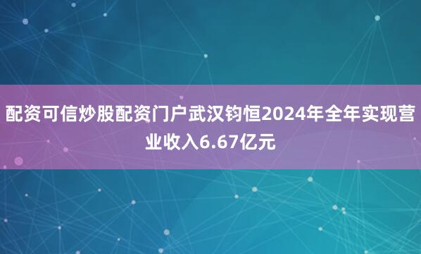 配资可信炒股配资门户武汉钧恒2024年全年实现营业收入6.67亿元