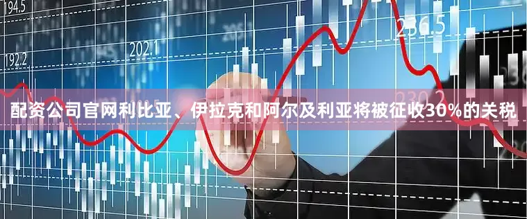 配资公司官网利比亚、伊拉克和阿尔及利亚将被征收30%的关税