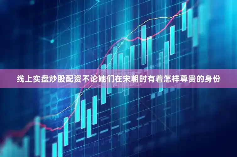 线上实盘炒股配资不论她们在宋朝时有着怎样尊贵的身份