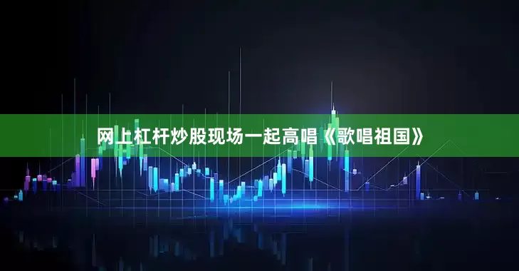 网上杠杆炒股现场一起高唱《歌唱祖国》